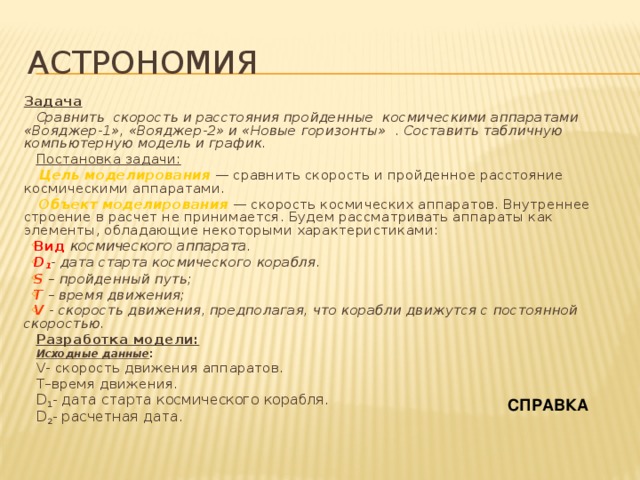 Астрономия Задача Сравнить скорость и расстояния пройденные космическими аппаратами «Вояджер-1», «Вояджер-2» и «Новые горизонты» . Составить табличную компьютерную модель и график. Постановка задачи:  Цель моделирования — сравнить скорость и пройденное расстояние космическими аппаратами.  Объект моделирования — скорость космических аппаратов. Внутреннее строение в расчет не принимается. Будем рассматривать аппараты как элементы, обладающие некоторыми характеристиками: Вид космического аппарата. D 1 - дата старта космического корабля. S – пройденный путь; Т  – время движения; V  - скорость движения, предполагая, что корабли движутся с постоянной скоростью. Разработка модели: Исходные данные : V- скорость движения аппаратов. T–время движения. D 1 - дата старта космического корабля. D 2 - расчетная дата. СПРАВКА 