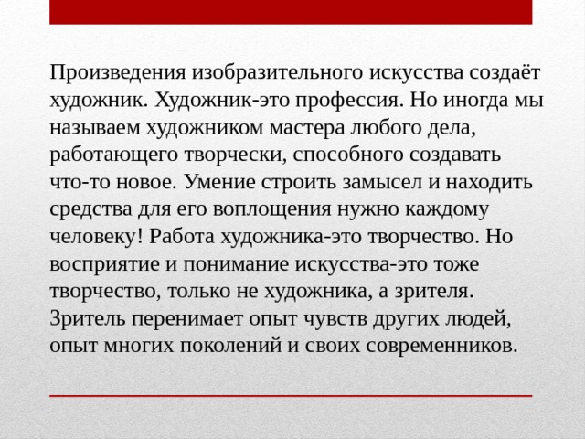 Произведения изобразительного искусства создаёт художник. Художник-это профессия. Но иногда мы называем художником мастера любого дела, работающего творчески, способного создавать что-то новое. Умение строить замысел и находить средства для его воплощения нужно каждому человеку! Работа художника-это творчество. Но восприятие и понимание искусства-это тоже творчество, только не художника, а зрителя. Зритель перенимает опыт чувств других людей, опыт многих поколений и своих современников. 