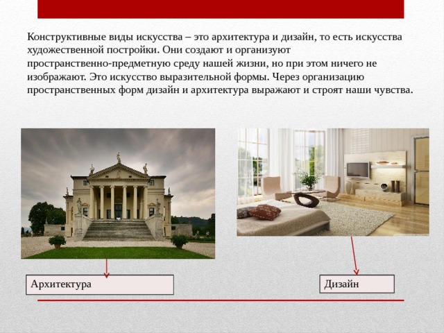 Конструктивные виды искусства – это архитектура и дизайн, то есть искусства художественной постройки. Они создают и организуют пространственно-предметную среду нашей жизни, но при этом ничего не изображают. Это искусство выразительной формы. Через организацию пространственных форм дизайн и архитектура выражают и строят наши чувства.  Архитектура Дизайн 