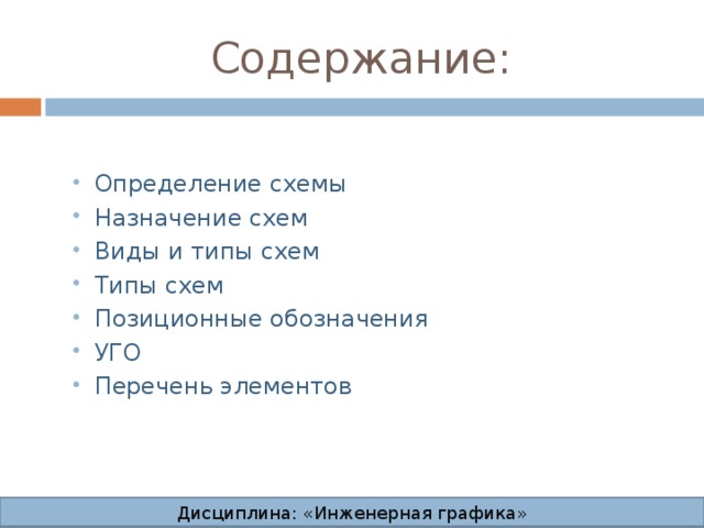Содержание: Определение схемы Назначение схем Виды и типы схем Типы схем Позиционные обозначения УГО Перечень элементов Определение схемы Назначение схем Виды и типы схем Типы схем Позиционные обозначения УГО Перечень элементов Дисциплина: «Инженерная графика» Дисциплина: «Инженерная графика» Дисциплина: «Инженерная графика» Дисциплина: «Инженерная графика»  