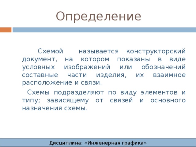 Определение  Схемой называется конструкторский документ, на котором показаны в виде условных изображений или обозначений составные части изделия, их взаимное расположение и связи.  Схемы подразделяют по виду элементов и типу; зависящему от связей и основного назначения схемы. Дисциплина: «Инженерная графика» Дисциплина: «Инженерная графика» Дисциплина: «Инженерная графика» Дисциплина: «Инженерная графика»  