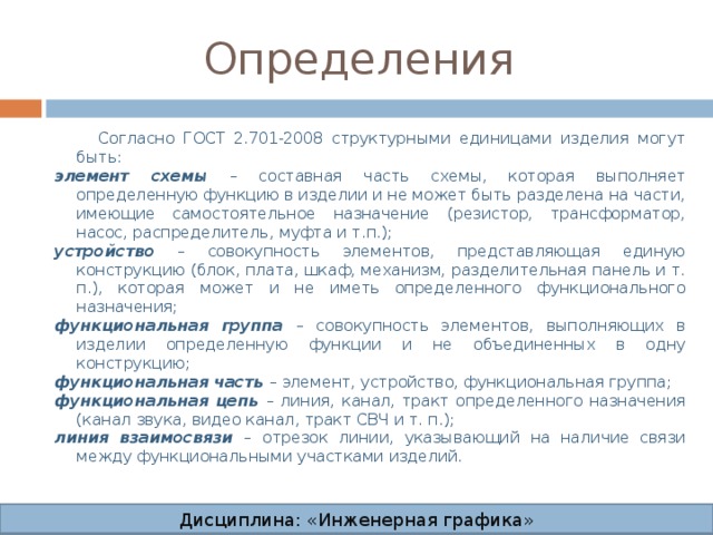 Определения  Согласно ГОСТ 2.701-2008 структурными единицами изделия могут быть: элемент схемы – составная часть схемы, которая выполняет определенную функцию в изделии и не может быть разделена на части, имеющие самостоятельное назначение (резистор, трансформатор, насос, распределитель, муфта и т.п.); устройство – совокупность элементов, представляющая единую конструкцию (блок, плата, шкаф, механизм, разделительная панель и т. п.), которая может и не иметь определенного функционального назначения; функциональная группа – совокупность элементов, выполняющих в изделии определенную функции и не объединенных в одну конструкцию; функциональная часть – элемент, устройство, функциональная группа; функциональная цепь – линия, канал, тракт определенного назначения (канал звука, видео канал, тракт СВЧ и т. п.); линия взаимосвязи – отрезок линии, указывающий на наличие связи между функциональными участками изделий. Дисциплина: «Инженерная графика» Дисциплина: «Инженерная графика» Дисциплина: «Инженерная графика» Дисциплина: «Инженерная графика»  