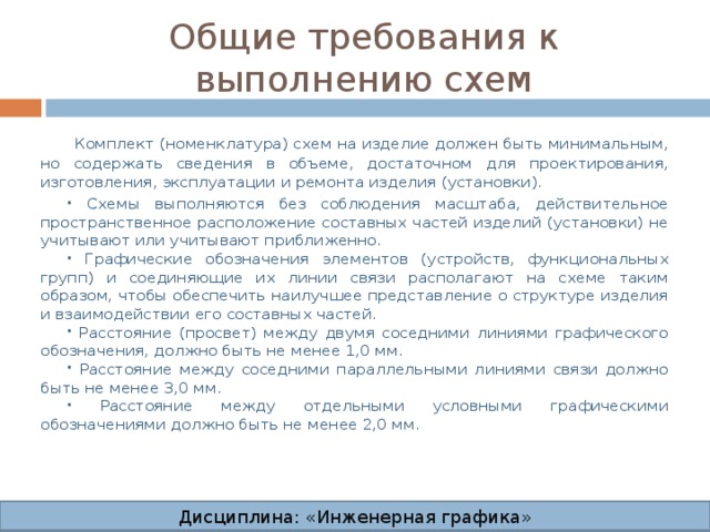 Общие требования к выполнению схем  Комплект (номенклатура) схем на изделие должен быть минимальным, но содержать сведения в объеме, достаточном для проектирования, изготовления, эксплуатации и ремонта изделия (установки).  Схемы выполняются без соблюдения масштаба, действительное пространственное расположение составных частей изделий (установки) не учитывают или учитывают приближенно.  Графические обозначения элементов (устройств, функциональных групп) и соединяющие их линии связи располагают на схеме таким образом, чтобы обеспечить наилучшее представление о структуре изделия и взаимодействии его составных частей.  Расстояние (просвет) между двумя соседними линиями графического обозначения, должно быть не менее 1,0 мм.  Расстояние между соседними параллельными линиями связи должно быть не менее 3,0 мм.  Расстояние между отдельными условными графическими обозначениями должно быть не менее 2,0 мм. Дисциплина: «Инженерная графика» Дисциплина: «Инженерная графика» Дисциплина: «Инженерная графика» Дисциплина: «Инженерная графика»  