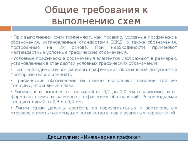 Общие требования к выполнению схем  При выполнении схем применяют, как правило, условные графические обозначения, установленные стандартами ЕСКД, а также обозначения, построенные на их основе. При необходимости применяют нестандартные условные графические обозначения.  Условные графические обозначения элементов изображают в размерах, установленных в стандартах условных графических обозначений.  При необходимости все размеры графических обозначений допускается пропорционально изменять.  Графические обозначения на схемах выполняют линиями той же толщины, что и линия связи.  Линии связи выполняют толщиной от 0,2 до 1,0 мм в зависимости от форматов схемы и размеров графических обозначений. Рекомендуемая толщина линий от 0,3 до 0,4 мм.  Линии связи должны состоять из горизонтальных и вертикальных отрезков и иметь наименьшее количество углов и взаимных пересечений. Дисциплина: «Инженерная графика» Дисциплина: «Инженерная графика» Дисциплина: «Инженерная графика» Дисциплина: «Инженерная графика»  