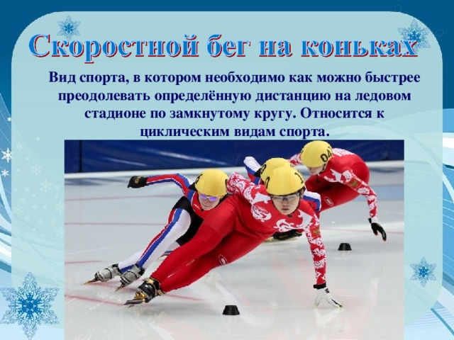 Вид спорта, в котором необходимо как можно быстрее преодолевать определённую дистанцию на ледовом стадионе по замкнутому кругу. Относится к циклическим видам спорта. 