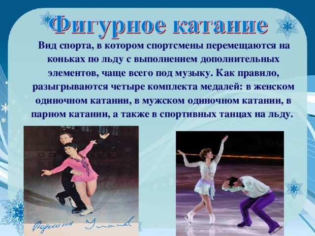  Вид спорта, в котором спортсмены перемещаются на коньках по льду с выполнением дополнительных элементов, чаще всего под музыку. Как правило, разыгрываются четыре комплекта медалей: в женском одиночном катании, в мужском одиночном катании, в парном катании, а также в спортивных танцах на льду.  