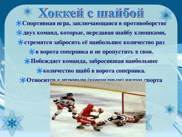 Спортивная игра, заключающаяся в противоборстве двух команд, которые, передавая шайбу клюшками, стремятся забросить её наибольшее количество раз в ворота соперника и не пропустить в свои. Побеждает команда, забросившая наибольшее количество шайб в ворота соперника. Относится к игровым (командным) видам спорта 