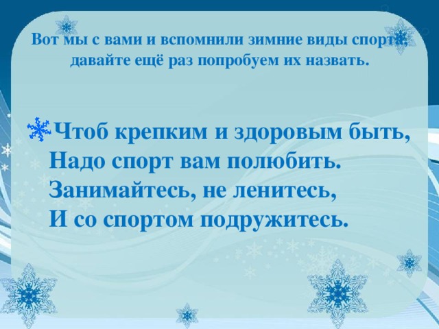   Вот мы с вами и вспомнили зимние виды спорта, давайте ещё раз попробуем их назвать.    Чтоб крепким и здоровым быть,  Надо спорт вам полюбить.  Занимайтесь, не ленитесь,  И со спортом подружитесь.  
