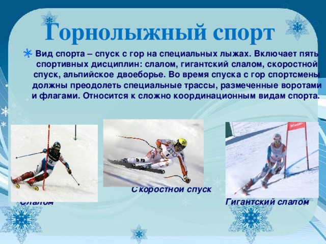 Горнолыжный спорт  Вид спорта – спуск с гор на специальных лыжах. Включает пять спортивных дисциплин: слалом, гигантский слалом, скоростной спуск, альпийское двоеборье. Во время спуска с гор спортсмены должны преодолеть специальные трассы, размеченные воротами и флагами. Относится к сложно координационным видам спорта.       Скоростной спуск Слалом Гигантский слалом  