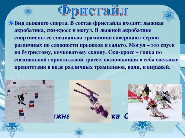 Вид лыжного спорта. В состав фристайла входят: лыжная акробатика, ски-кросс и могул. В лыжной акробатике спортсмены со специально трамплина совершают серию различных по сложности прыжков и сальто. Могул – это спуск по бугристому, кочковатому склону. Ски-кросс – гонка по специальной горнолыжной трассе, включающая в себя снежные препятствия в виде различных трамплинов, волн, и виражей.    Могул Лыжная акробатика Ски-кросс      