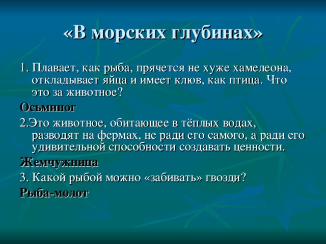 1. Плавает, как рыба, прячется не хуже хамелеона, откладывает яйца и имеет клюв, как птица. Что это за животное? Осьминог 2.Это животное, обитающее в тёплых водах, разводят на фермах, не ради его самого, а ради его удивительной способности создавать ценности. Жемчужница 3. Какой рыбой можно «забивать» гвозди? Рыба-молот 