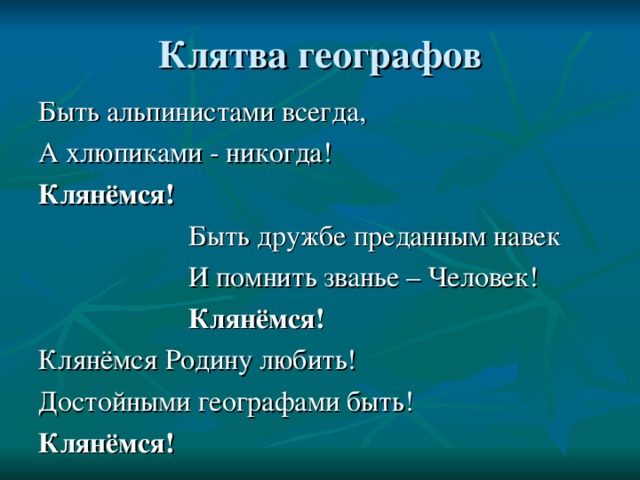 Быть альпинистами всегда, А хлюпиками - никогда! Клянёмся!  Быть дружбе преданным навек  И помнить званье – Человек!  Клянёмся! Клянёмся Родину любить! Достойными географами быть! Клянёмся! 