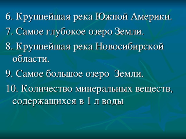 6. Крупнейшая река Южной Америки. 7. Самое глубокое озеро Земли. 8. Крупнейшая река Новосибирской области. 9. Самое большое озеро Земли. 10. Количество минеральных веществ, содержащихся в 1 л воды 
