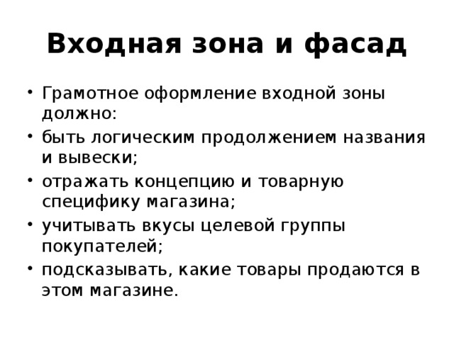 Входная зона и фасад Грамотное оформление входной зоны должно: быть логическим продолжением названия и вывески; отражать концепцию и товарную специфику магазина; учитывать вкусы целевой группы покупателей; подсказывать, какие товары продаются в этом магазине. 
