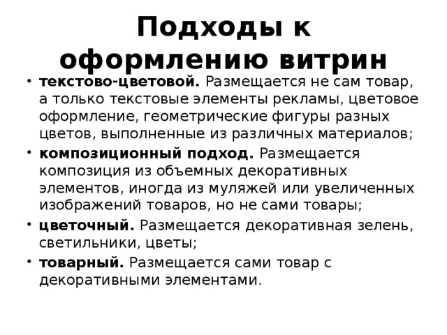 Подходы к оформлению витрин текстово-цветовой.  Размещается не сам товар, а только текстовые элементы рекламы, цветовое оформление, геометрические фигуры разных цветов, выполненные из различных материалов; композиционный подход.  Размещается композиция из объемных декоративных элементов, иногда из муляжей или увеличенных изображений товаров, но не сами товары; цветочный.  Размещается декоративная зелень, светильники, цветы; товарный.  Размещается сами товар с декоративными элементами. 