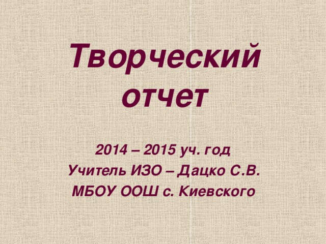 Творческий отчет 2014 – 2015 уч. год Учитель ИЗО – Дацко С.В. МБОУ ООШ с. Киевского 