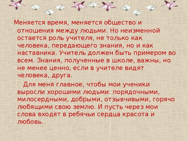  Меняется время, меняется общество и отношения между людьми. Но неизменной остается роль учителя, не только как человека, передающего знания, но и как наставника. Учитель должен быть примером во всем. Знания, полученные в школе, важны, но не менее ценно, если в учителе видят человека, друга.  Для меня главное, чтобы мои ученики выросли хорошими людьми: порядочными, милосердными, добрыми, отзывчивыми, горячо любящими свою землю. И пусть через мои слова входят в ребячьи сердца красота и любовь. 