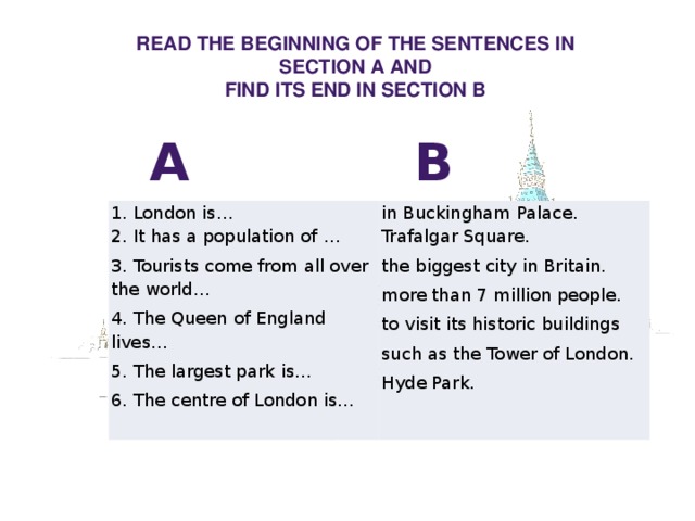 Read the beginning of the sentences in  section A and find its end in section B A B 1. London is… in Buckingham Palace. 2. It has a population of … Trafalgar Square. 3. Tourists come from all over the world… 4. The Queen of England lives… the biggest city in Britain. more than 7 million people. 5. The largest park is… 6. The centre of London is… to visit its historic buildings such as the Tower of London. Hyde Park. 