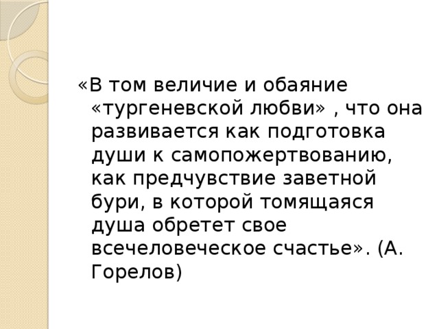 «В том величие и обаяние «тургеневской любви» , что она развивается как подготовка души к самопожертвованию, как предчувствие заветной бури, в которой томящаяся душа обретет свое всечеловеческое счастье». (А. Горелов) 