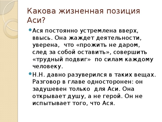 Какова жизненная позиция Аси? Ася постоянно устремлена вверх, ввысь. Она жаждет деятельности, уверена, что «прожить не даром, след за собой оставить», совершить «трудный подвиг» по силам каждому человеку. Н.Н. давно разуверился в таких вещах. Разговор в главе односторонен: он задушевен только для Аси. Она открывает душу, а не герой. Он не испытывает того, что Ася. 