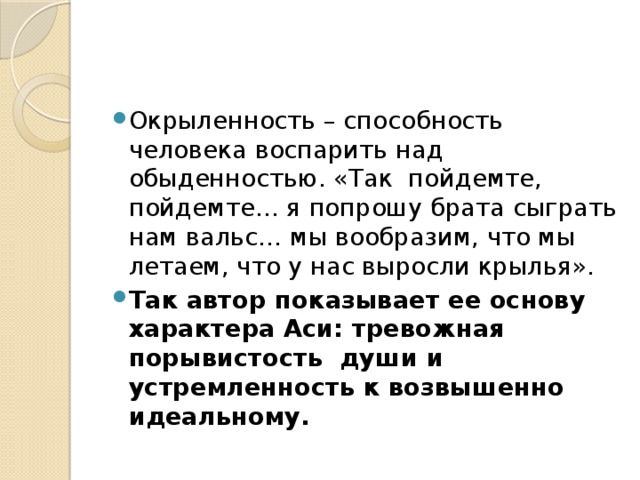 Окрыленность – способность человека воспарить над обыденностью. «Так пойдемте, пойдемте… я попрошу брата сыграть нам вальс… мы вообразим, что мы летаем, что у нас выросли крылья». Так автор показывает ее основу характера Аси: тревожная порывистость души и устремленность к возвышенно идеальному. 