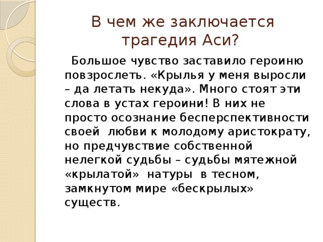В чем же заключается трагедия Аси?  Большое чувство заставило героиню повзрослеть. «Крылья у меня выросли – да летать некуда». Много стоят эти слова в устах героини! В них не просто осознание бесперспективности своей любви к молодому аристократу, но предчувствие собственной нелегкой судьбы – судьбы мятежной «крылатой» натуры в тесном, замкнутом мире «бескрылых» существ. 