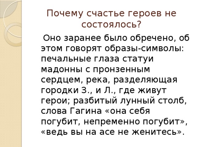 Почему счастье героев не состоялось?  Оно заранее было обречено, об этом говорят образы-символы: печальные глаза статуи мадонны с пронзенным сердцем, река, разделяющая городки З., и Л., где живут герои; разбитый лунный столб, слова Гагина «она себя погубит, непременно погубит», «ведь вы на асе не женитесь». 