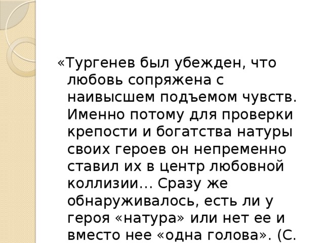 «Тургенев был убежден, что любовь сопряжена с наивысшем подъемом чувств. Именно потому для проверки крепости и богатства натуры своих героев он непременно ставил их в центр любовной коллизии… Сразу же обнаруживалось, есть ли у героя «натура» или нет ее и вместо нее «одна голова». (С. Шаталов) 