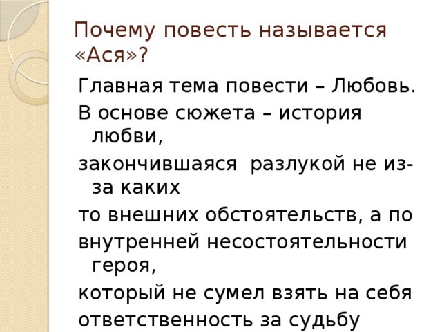 Почему повесть называется «Ася»? Главная тема повести – Любовь. В основе сюжета – история любви, закончившаяся разлукой не из-за каких то внешних обстоятельств, а по внутренней несостоятельности героя, который не сумел взять на себя ответственность за судьбу полюбившей его девушки. 