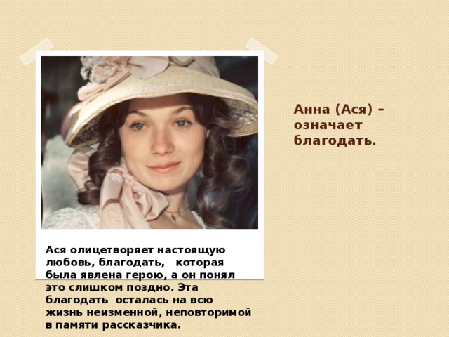Анна (Ася) – означает благодать. Ася олицетворяет настоящую любовь, благодать, которая была явлена герою, а он понял это слишком поздно. Эта благодать осталась на всю жизнь неизменной, неповторимой в памяти рассказчика. 
