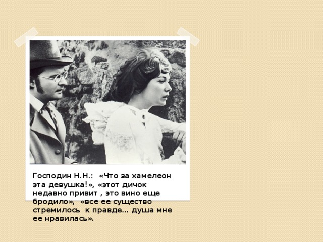 Господин Н.Н.: «Что за хамелеон эта девушка!», «этот дичок недавно привит , это вино еще бродило», «все ее существо стремилось к правде… душа мне ее нравилась». 