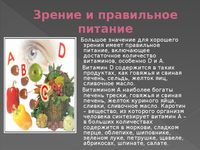 Зрение и правильное питание  Большое значение для хорошего зрения имеет правильное питание, включающее достаточное количество витаминов, особенно D и A.  Витамин D содержится в таких продуктах, как говяжья и свиная печень, сельдь, желток яиц, сливочное масло.  Витамином А наиболее богаты печень трески, говяжья и свиная печень, желток куриного яйца, сливки, сливочное масло. Каротин – вещество, из которого организм человека синтезирует витамин А – в больших количествах содержится в моркови, сладком перце, облепихе, шиповнике, зеленом луке, петрушке, щавеле, абрикосах, шпинате, салате. 