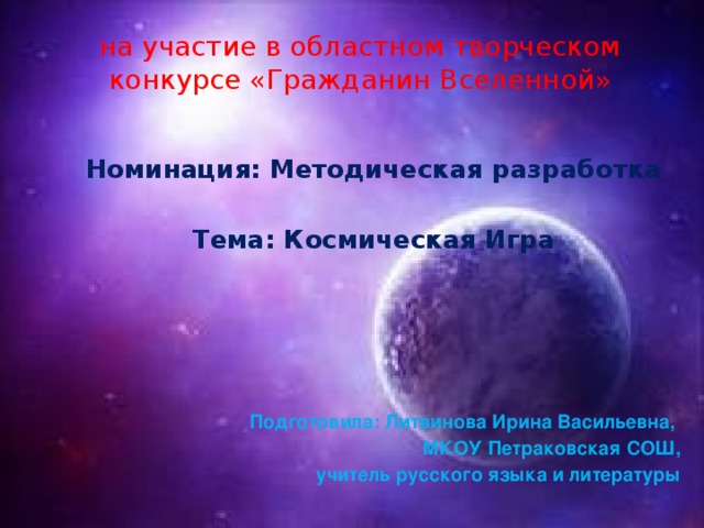 на участие в областном творческом конкурсе «Гражданин Вселенной» Номинация: Методическая разработка  Тема: Космическая Игра      Подготовила: Литвинова Ирина Васильевна, МКОУ Петраковская СОШ, учитель русского языка и литературы 