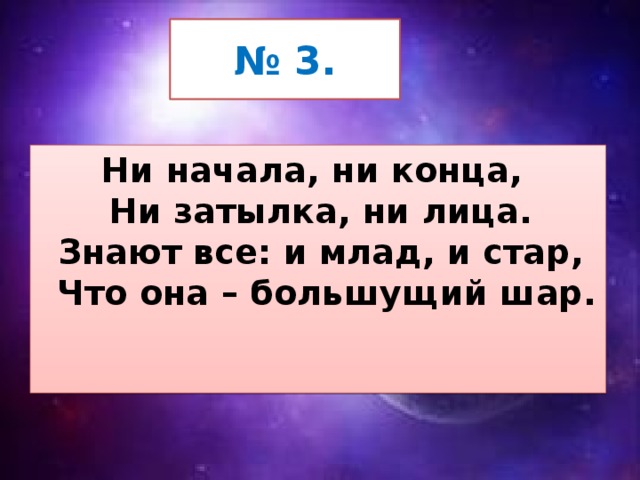 № 3. Ни начала, ни конца,   Ни затылка, ни лица.   Знают все: и млад, и стар,   Что она – большущий шар.  