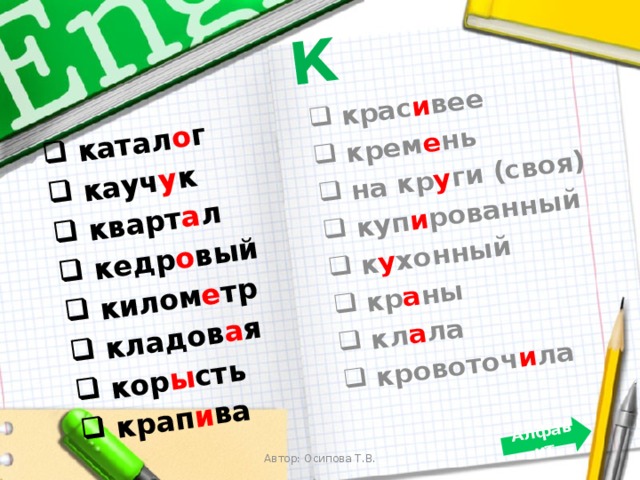 К  катал о г  кауч у к  кварт а л  кедр о вый  килом е тр  кладов а я  кор ы сть  крап и ва  крас и вее  крем е нь  на кр у ги (своя)  куп и рованный  к у хонный  кр а ны  кл а ла  кровоточ и ла Алфавит Автор: Осипова Т.В. 