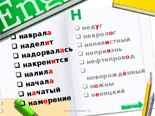 Н  наврал а  надел и т  надорвал а сь  накрен и тся  налил а  начал а  н а чатый  нам е рение  нед у г  некрол о г  ненав и стный  непри я знь  нефтепров о д  новорожд ё нный  н о жны  н е нецкий Алфавит Автор: Осипова Т.В. 