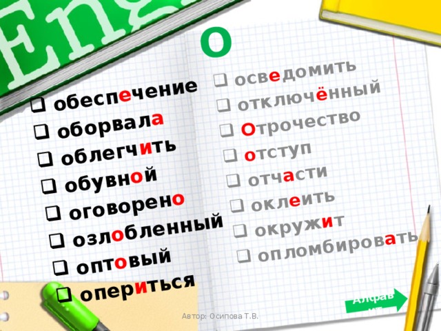 О  обесп е чение  оборвал а  облегч и ть  обувн о й  оговорен о  озл о бленный  опт о вый  опер и ться  осв е домить  отключ ё нный  О трочество  о тступ  отч а сти  окл е ить  окруж и т  опломбиров а ть Алфавит Автор: Осипова Т.В. 
