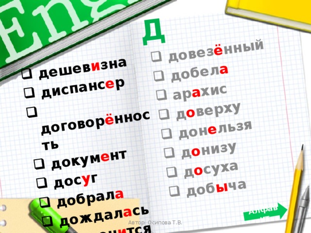 Д  дешев и зна  диспанс е р  договор ё нность  докум е нт  дос у г  добрал а  дождал а сь  дозвон и тся  довез ё нный  добел а  ар а хис  д о верху  дон е льзя  д о низу  д о суха  доб ы ча Алфавит Автор: Осипова Т.В. 