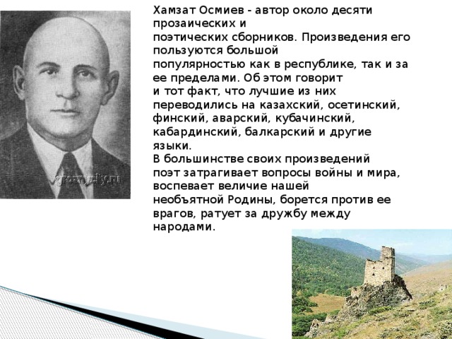 Xамзат Осмиев - автор около десяти прозаических и   поэтических сборников. Произведения его пользуются большой   популярностью как в республике, так и за ее пределами. Об этом говорит   и тот факт, что лучшие из них переводились на казахский, осетинский,   финский, аварский, кубачинский, кабардинский, балкарский и другие   языки. В большинстве своих произведений   поэт затрагивает вопросы войны и мира, воспевает величие нашей   необъятной Родины, борется против ее врагов, ратует за дружбу между   народами.  
