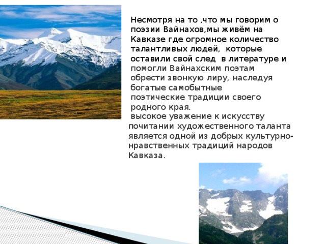 Несмотря на то ,что мы говорим о поэзии Вайнахов,мы живём на Кавказе где огромное количество талантливых людей, которые оставили свой след в литературе и помогли Вайнахским поэтам обрести звонкую лиру, наследуя богатые самобытные поэтические традиции своего родного края.  высокое уважение к искусству почитании художественного таланта является одной из добрых культурно-нравственных традиций народов Кавказа. 