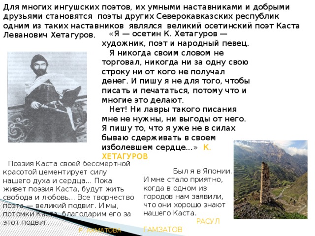 Для многих ингушских поэтов, их умными наставниками и добрыми друзьями становятся поэты других Северокавказских республик одним из таких наставников являлся великий осетинский поэт Каста Леванович Хетагуров.    «Я — осетин К. Хетагуров — художник, поэт и народный певец.    Я никогда своим словом не торговал, никогда ни за одну свою строку ни от кого не получал денег. И пишу я не для того, чтобы писать и печататься, потому что и многие это делают.     Нет! Ни лавры такого писания мне не нужны, ни выгоды от него. Я пишу то, что я уже не в силах бываю сдерживать в своем изболевшем сердце...» К. ХЕТАГУРОВ   Поэзия Каста своей бессмертной красотой цементирует силу нашего духа и сердца... Пока живет поэзия Каста, будут жить свобода и любовь... Все творчество поэта — великий подвиг. И мы, потомки Каста, благодарим его за этот подвиг.  Р. АХМАТОВА              Был я в Японии. И мне стало приятно, когда в одном из городов нам заявили, что они хорошо знают нашего Каста.  РАСУЛ ГАМЗАТОВ 