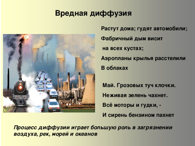 Вредная диффузия Растут дома; гудят автомобили; Фабричный дым висит  на всех кустах; Аэропланы крылья расстелили В облаках  Май. Грозовых туч клочки. Неживая зелень чахнет. Всё моторы и гудки, - И сирень бензином пахнет  Процесс диффузии играет большую роль в загрязнении воздуха, рек, морей и океанов  