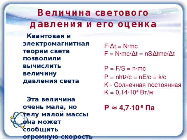 Величина светового давления и его оценка  Квантовая и электромагнитная теории света позволили вычислить величину давления света   Эта величина очень мала, но телу малой массы она может сообщить огромную скорость  F ∙∆t = N∙mc F = N∙mc/∆t = nS∆tmc/∆t P = F/S = n∙mc P = nh ν /c = nE/c = k/c K - Солнечная постоянная K = 0,14∙10 4 Вт/м Р ≈ 4,7∙10 -6 Па 