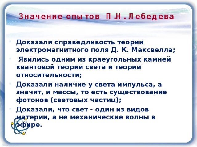 Значение опытов П.Н. Лебедева Доказали справедливость теории электромагнитного поля Д. К. Максвелла;  Явились одним из краеугольных камней квантовой теории света и теории относительности; Доказали наличие у света импульса, а значит, и массы, то есть существование фотонов (световых частиц); Доказали, что свет - один из видов материи, а не механические волны в эфире. 
