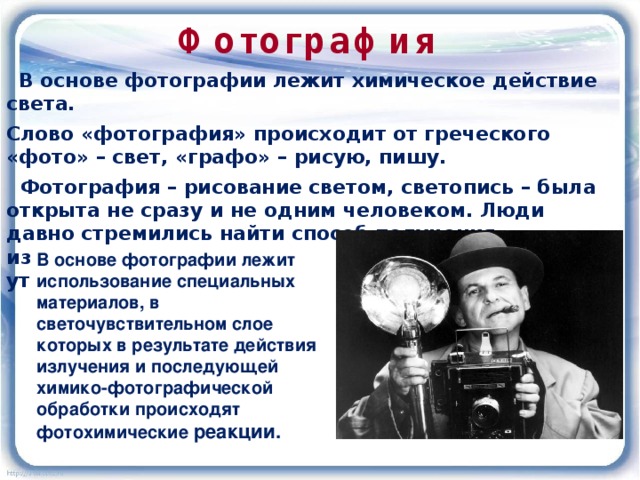 Фотография  В основе фотографии лежит химическое действие света. Слово «фотография» происходит от греческого «фото» – свет, «графо» – рисую, пишу.  Фотография – рисование светом, светопись – была открыта не сразу и не одним человеком. Люди давно стремились найти способ получения изображений, который не требовал бы долгого и утомительного труда художника. В основе фотографии лежит использование специальных материалов, в светочувствительном слое которых в результате действия излучения и последующей химико-фотографической обработки происходят фотохимические реакции. 