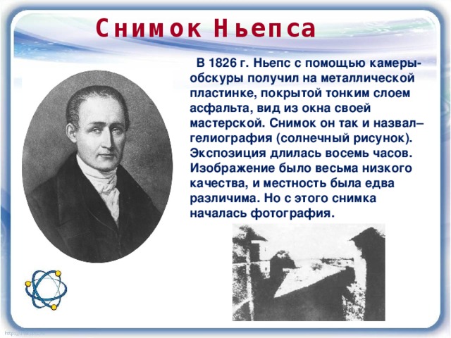 Снимок Ньепса  В 1826 г. Ньепс с помощью камеры-обскуры получил на металлической пластинке, покрытой тонким слоем асфальта, вид из окна своей мастерской. Снимок он так и назвал– гелиография (солнечный рисунок). Экспозиция длилась восемь часов. Изображение было весьма низкого качества, и местность была едва различима. Но с этого снимка началась фотография. 