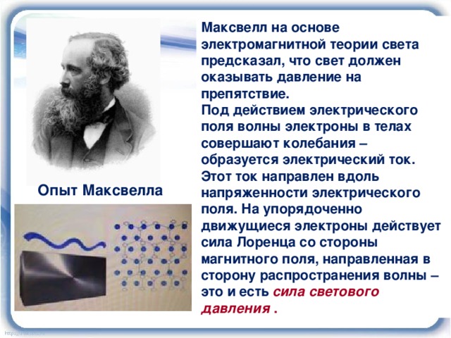 Максвелл на основе электромагнитной теории света предсказал, что свет должен оказывать давление на препятствие. Под действием электрического поля волны электроны в телах совершают колебания – образуется электрический ток. Этот ток направлен вдоль напряженности электрического поля. На упорядоченно движущиеся электроны действует сила Лоренца со стороны магнитного поля, направленная в сторону распространения волны – это и есть   сила светового давления  . Опыт Максвелла 