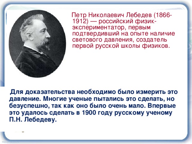  Петр Николаевич Лебедев (1866-1912) — российский физик-экспериментатор, первым подтвердивший на опыте наличие светового давления, создатель первой русской школы физиков.  Для доказательства необходимо было измерить это давление. Многие ученые пытались это сделать, но безуспешно, так как оно было очень мало. Впервые это удалось сделать в 1900 году русскому ученому П.Н. Лебедеву. Видео «Опыт Лебедева» 