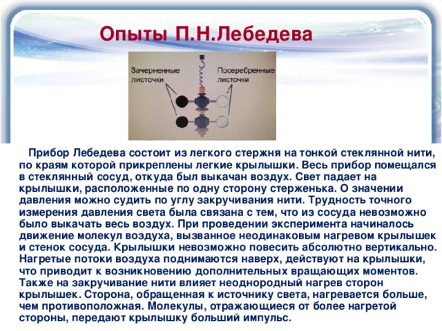 Опыты П.Н.Лебедева  Прибор Лебедева состоит из легкого стержня на тонкой стеклянной нити, по краям которой прикреплены легкие крылышки. Весь прибор помещался в стеклянный сосуд, откуда был выкачан воздух. Свет падает на крылышки, расположенные по одну сторону стерженька. О значении давления можно судить по углу закручивания нити. Трудность точного измерения давления света была связана с тем, что из сосуда невозможно было выкачать весь воздух. При проведении эксперимента начиналось движение молекул воздуха, вызванное неодинаковым нагревом крылышек и стенок сосуда. Крылышки невозможно повесить абсолютно вертикально. Нагретые потоки воздуха поднимаются наверх, действуют на крылышки, что приводит к возникновению дополнительных вращающих моментов. Также на закручивание нити влияет неоднородный нагрев сторон крылышек. Сторона, обращенная к источнику света, нагревается больше, чем противоположная. Молекулы, отражающиеся от более нагретой стороны, передают крылышку больший импульс. 