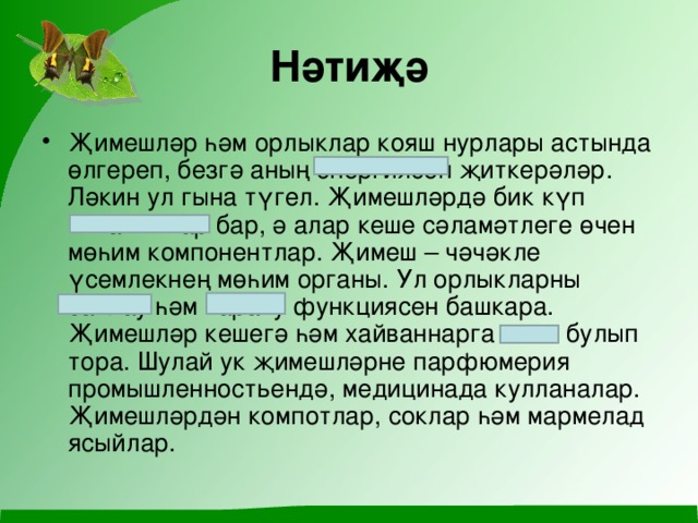 Нәтиҗә Җимешләр һәм орлыклар кояш нурлары астында өлгереп, безгә аның энергиясен җиткерәләр. Ләкин ул гына түгел. Җимешләрдә бик күп витаминнар бар, ә алар кеше сәламәтлеге өчен мөһим компонентлар. Җимеш – чәчәкле үсемлекнең мөһим органы. Ул орлыкларны саклау һәм тарату функц иясен башкара. Җимешләр кешегә һәм хайваннарга азык булып тора. Шулай ук җимешләрне парфюмерия промышленност ь ендә, медицинада кулланалар. Җимешләрдән компотлар, соклар һәм мармелад ясыйлар.   